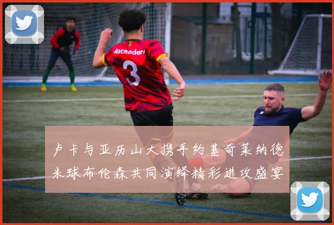 卢卡与亚历山大携手约基奇莱纳德米球布伦森共同演绎精彩进攻盛宴