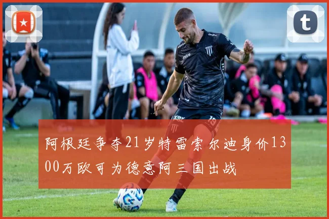 阿根廷争夺21岁特雷索尔迪身价1300万欧可为德意阿三国出战