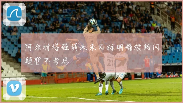 阿尔特塔强调未来目标明确续约问题暂不考虑