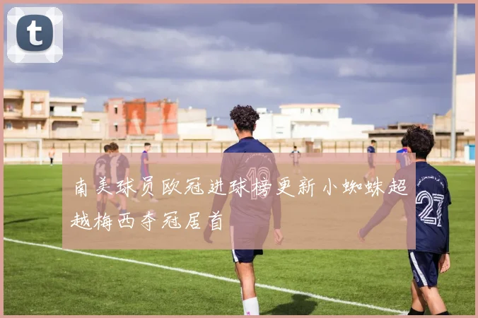 南美球员欧冠进球榜更新小蜘蛛超越梅西夺冠居首