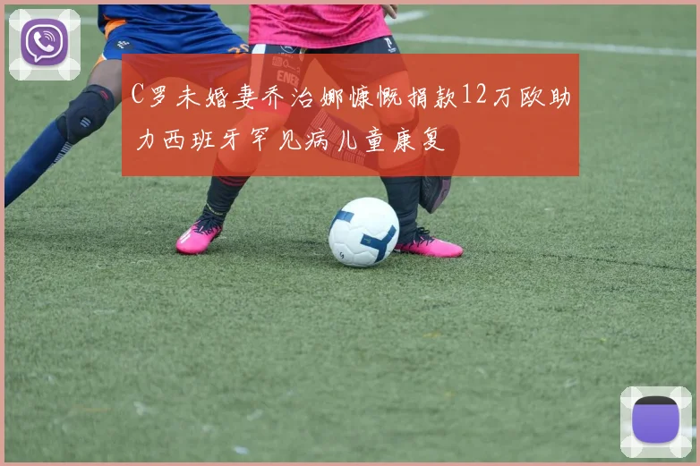 C罗未婚妻乔治娜慷慨捐款12万欧助力西班牙罕见病儿童康复