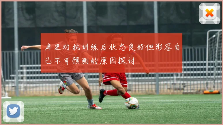 库里对抗训练后状态良好但形容自己不可预测的原因探讨
