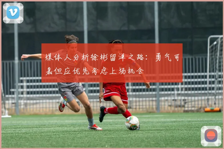 媒体人分析徐彬留洋之路：勇气可嘉但应优先考虑上场机会