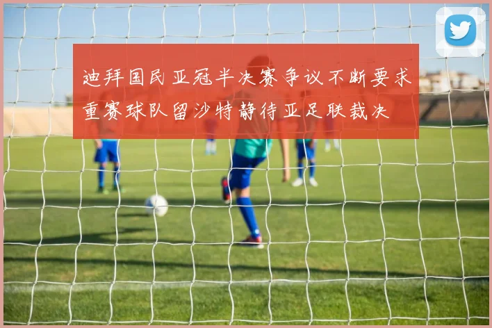 迪拜国民亚冠半决赛争议不断要求重赛球队留沙特静待亚足联裁决