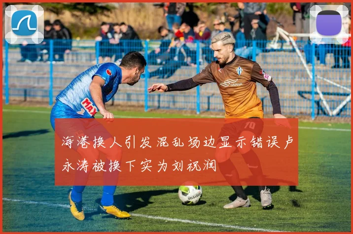 海港换人引发混乱场边显示错误卢永涛被换下实为刘祝润