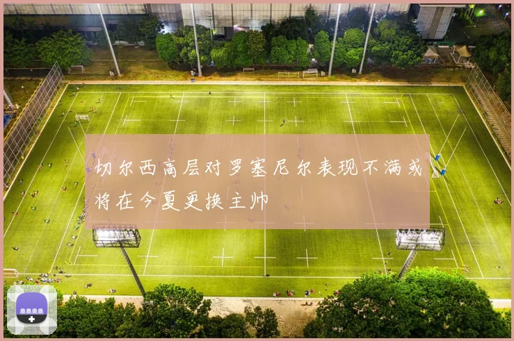 切尔西高层对罗塞尼尔表现不满或将在今夏更换主帅