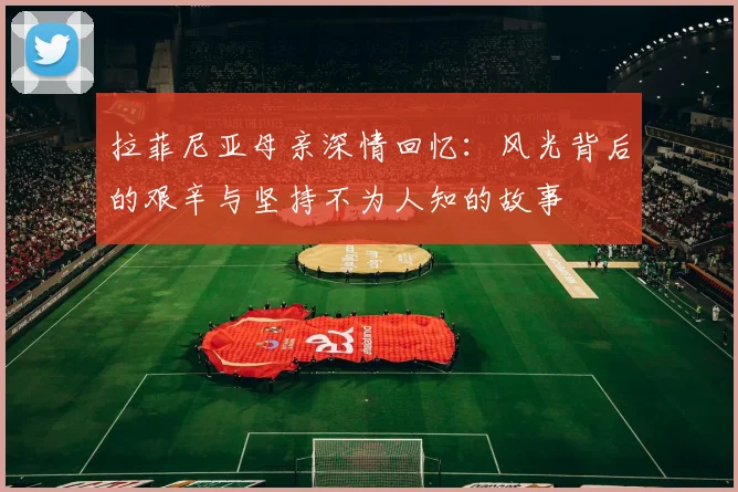 拉菲尼亚母亲深情回忆：风光背后的艰辛与坚持不为人知的故事