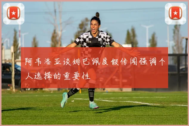 阿韦洛亚谈姆巴佩度假传闻强调个人选择的重要性