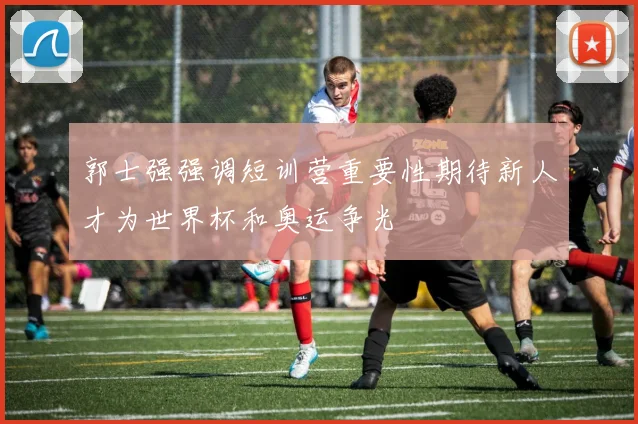 郭士强强调短训营重要性期待新人才为世界杯和奥运争光