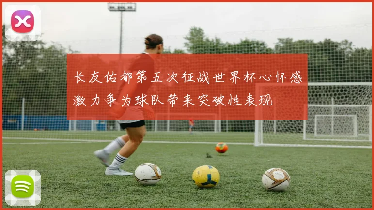 长友佑都第五次征战世界杯心怀感激力争为球队带来突破性表现