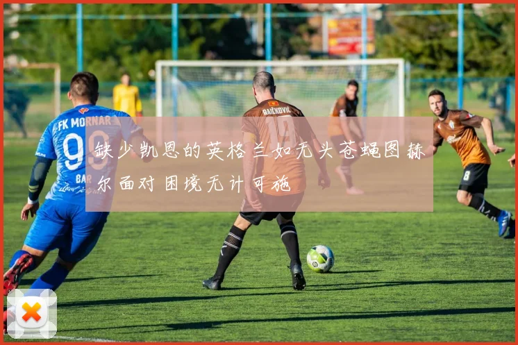 缺少凯恩的英格兰如无头苍蝇图赫尔面对困境无计可施