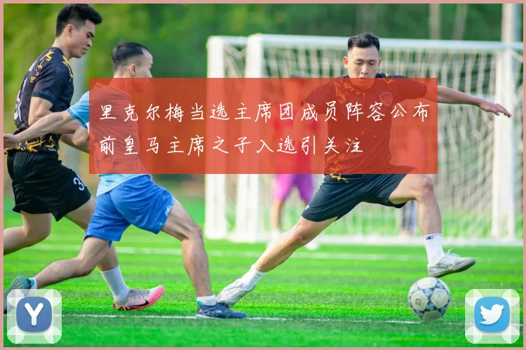 里克尔梅当选主席团成员阵容公布前皇马主席之子入选引关注