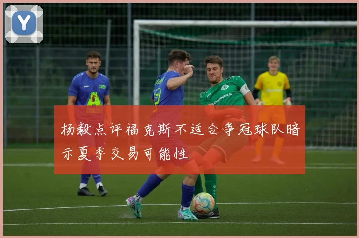 杨毅点评福克斯不适合争冠球队暗示夏季交易可能性