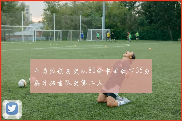 卡马拉创历史以80命中率砍下35分成开拓者队史第二人