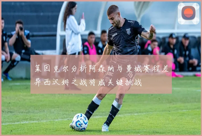 莱因克尔分析阿森纳与曼城赛程差异西汉姆之战将成关键挑战