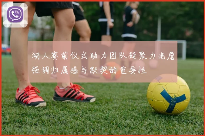 湖人赛前仪式助力团队凝聚力老詹强调归属感与默契的重要性