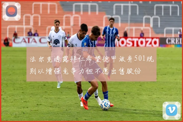 法尔克透露拜仁希望德甲放弃501规则以增强竞争力但不愿出售股份