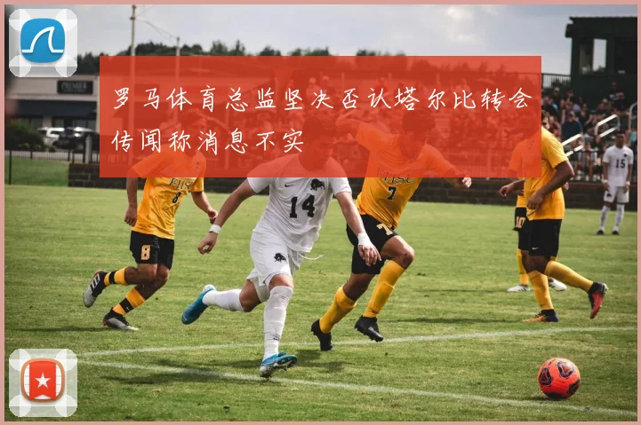 罗马体育总监坚决否认塔尔比转会传闻称消息不实