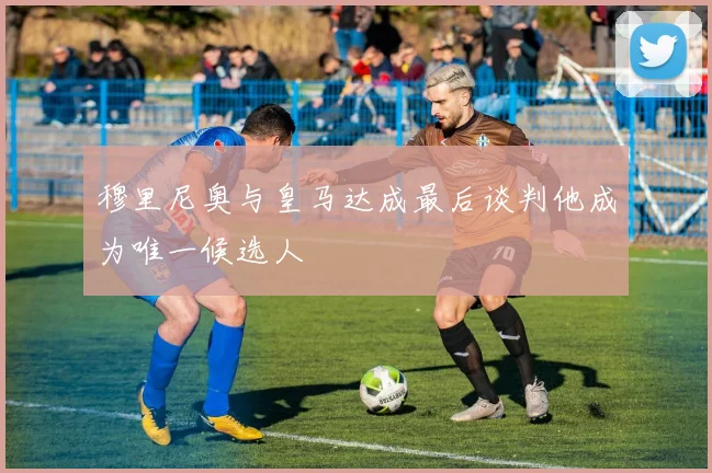 穆里尼奥与皇马达成最后谈判他成为唯一候选人