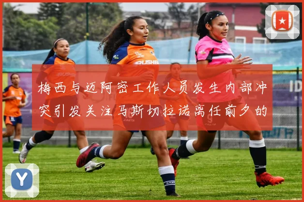 梅西与迈阿密工作人员发生内部冲突引发关注马斯切拉诺离任前夕的紧张局势