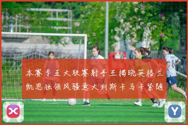 本赛季五大联赛射手王揭晓英格兰凯恩独领风骚意大利斯卡马卡紧随其后