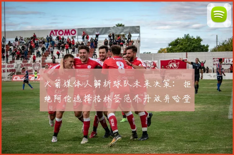 火箭媒体人解析球队未来决策：拒绝阿伦选择格林签范乔丹放弃哈登