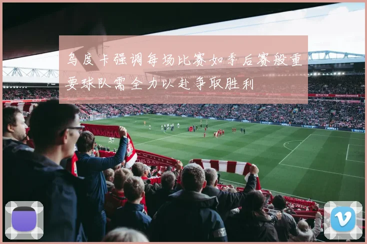 乌度卡强调每场比赛如季后赛般重要球队需全力以赴争取胜利