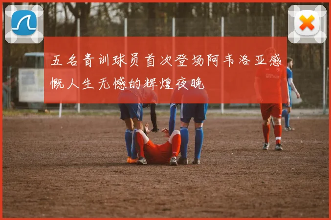 五名青训球员首次登场阿韦洛亚感慨人生无憾的辉煌夜晚