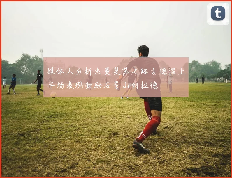 媒体人分析杰曼复苏之路古德温上半场表现激励石景山利拉德