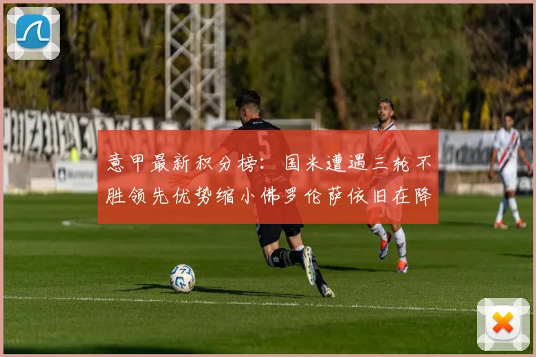 意甲最新积分榜：国米遭遇三轮不胜领先优势缩小佛罗伦萨依旧在降级区边缘挣扎
