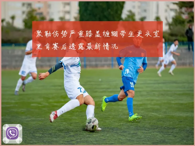聚勒伤势严重膝盖缠绷带坐更衣室里肯赛后透露最新情况
