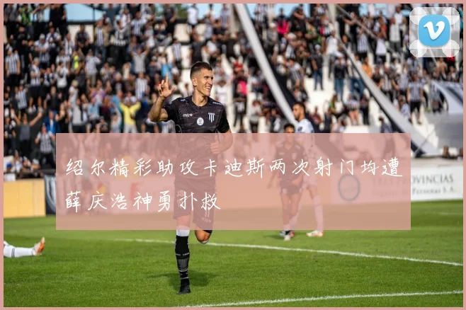 绍尔精彩助攻卡迪斯两次射门均遭薛庆浩神勇扑救