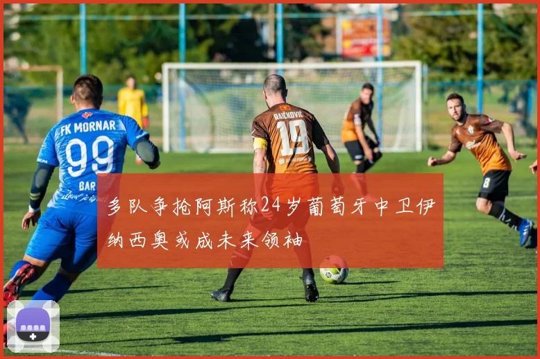 多队争抢阿斯称24岁葡萄牙中卫伊纳西奥或成未来领袖