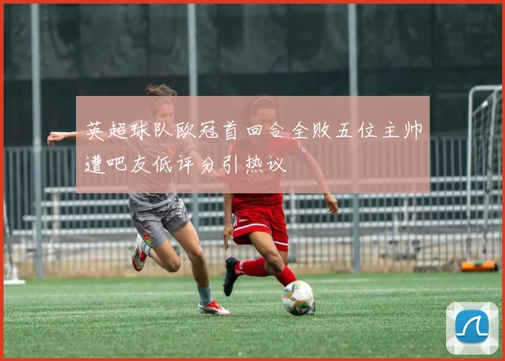 英超球队欧冠首回合全败五位主帅遭吧友低评分引热议