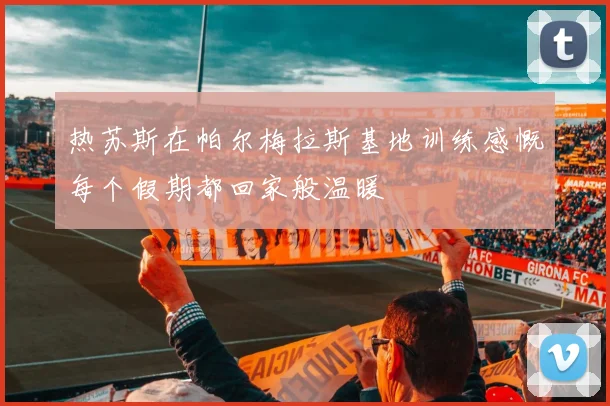 热苏斯在帕尔梅拉斯基地训练感慨每个假期都回家般温暖