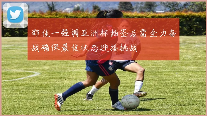邵佳一强调亚洲杯抽签后需全力备战确保最佳状态迎接挑战